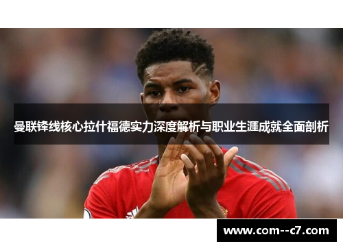 曼联锋线核心拉什福德实力深度解析与职业生涯成就全面剖析