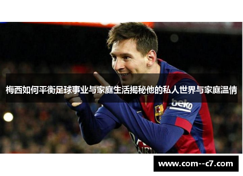 梅西如何平衡足球事业与家庭生活揭秘他的私人世界与家庭温情